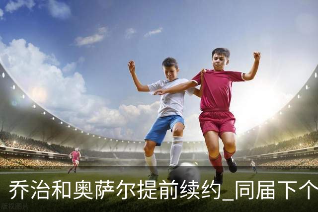 乔治&奥萨尔提前续约 同届下个会是谁？米勒有望2亿 波杰尚需观望